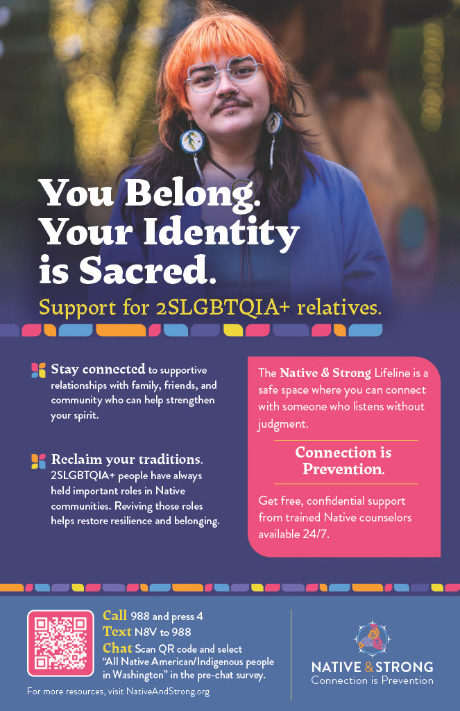 You Belong. Your Identity is Sacred. Support for 2SLGBTQIA+ relatives from Native and Strong. Dial 988 and select option 4.